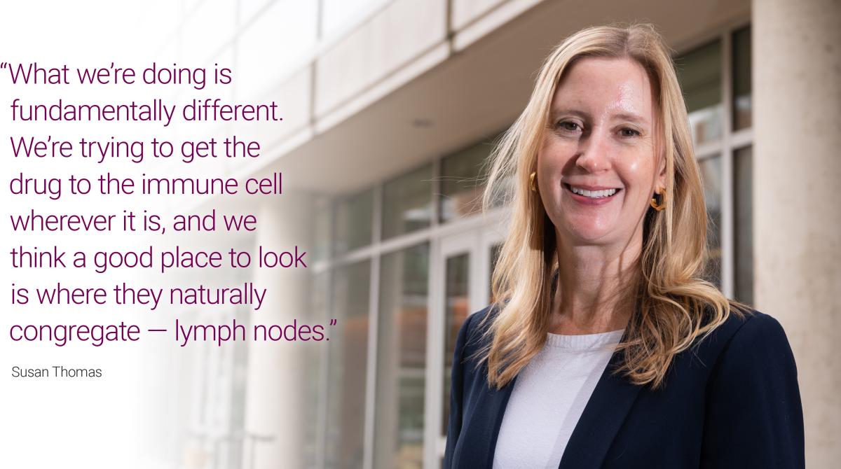 Image of Susan Thomas with text overlay quote: “What we’re doing is fundamentally different. We’re trying to get the drug to the immune cell wherever it is, and we think a good place to look is where they naturally congregate — lymph nodes.”